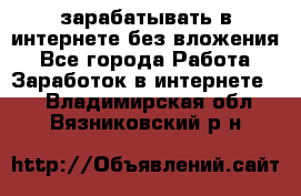 зарабатывать в интернете без вложения - Все города Работа » Заработок в интернете   . Владимирская обл.,Вязниковский р-н